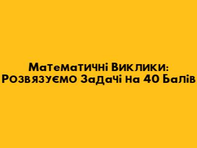 Математичні Виклики: Розв'язуємо Задачі на 40 Балів