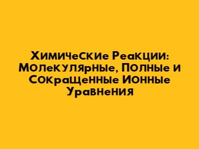 Химические Реакции: Молекулярные, Полные и Сокращенные Ионные Уравнения