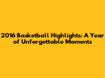 2016 Basketball Highlights: A Year of Unforgettable Moments