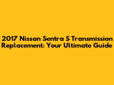 2017 Nissan Sentra S Transmission Replacement: Your Ultimate Guide