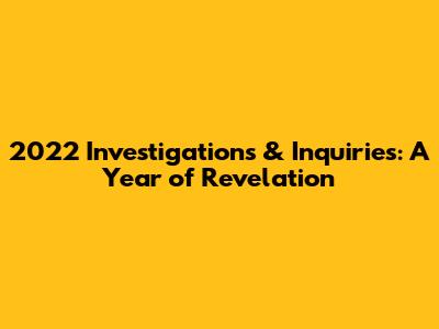 2022 Investigations & Inquiries: A Year of Revelation