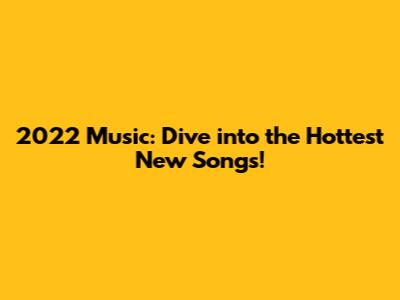 2022 Music: Dive into the Hottest New Songs!