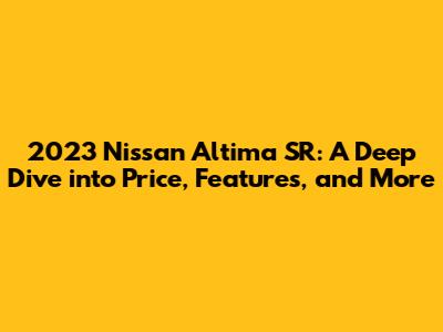 2023 Nissan Altima SR: A Deep Dive into Price, Features, and More