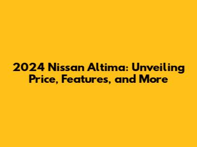 2024 Nissan Altima: Unveiling Price, Features, and More