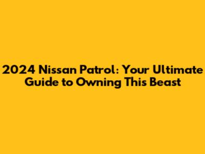 2024 Nissan Patrol: Your Ultimate Guide to Owning This Beast