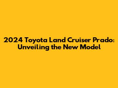2024 Toyota Land Cruiser Prado: Unveiling the New Model