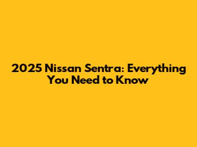 2025 Nissan Sentra: Everything You Need to Know