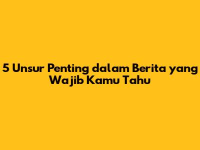 5 Unsur Penting dalam Berita yang Wajib Kamu Tahu
