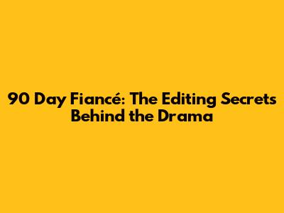 90 Day Fiancé: The Editing Secrets Behind the Drama