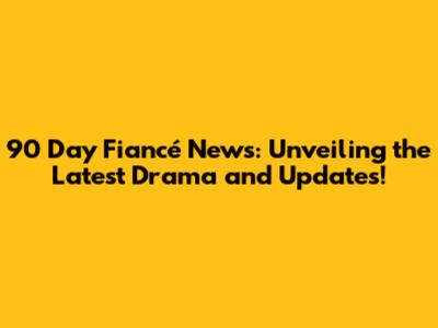 90 Day Fiancé News: Unveiling the Latest Drama and Updates!