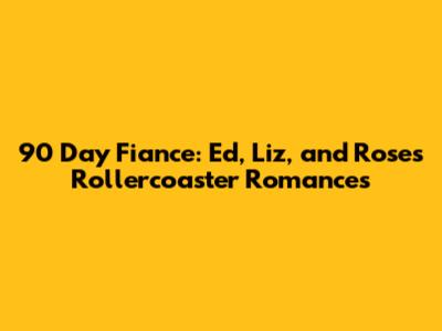 90 Day Fiance: Ed, Liz, and Rose's Rollercoaster Romances