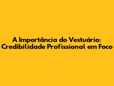 A Importância do Vestuário: Credibilidade Profissional em Foco