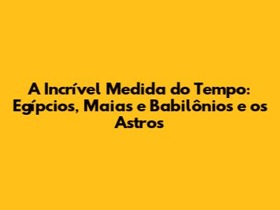 A Incrível Medida do Tempo: Egípcios, Maias e Babilônios e os Astros