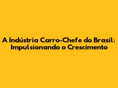 A Indústria Carro-Chefe do Brasil: Impulsionando o Crescimento