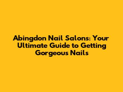Abingdon Nail Salons: Your Ultimate Guide to Getting Gorgeous Nails