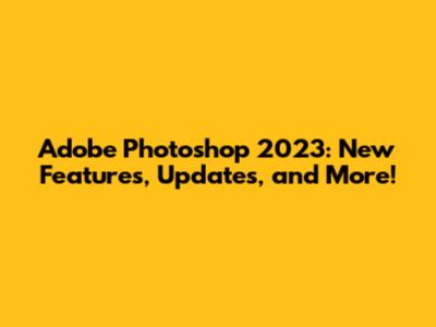 Adobe Photoshop 2023: New Features, Updates, and More!