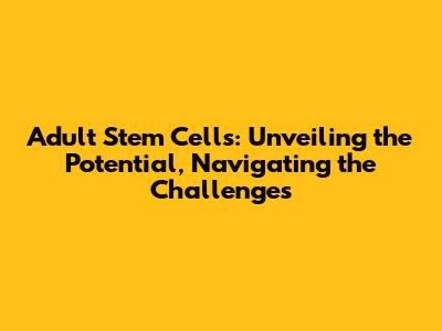 Adult Stem Cells: Unveiling the Potential, Navigating the Challenges