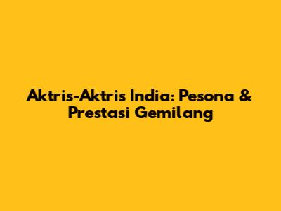 Aktris-Aktris India: Pesona & Prestasi Gemilang