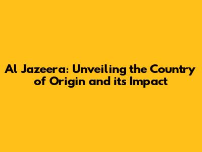 Al Jazeera: Unveiling the Country of Origin and its Impact