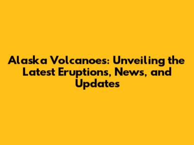 Alaska Volcanoes: Unveiling the Latest Eruptions, News, and Updates