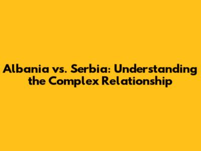 Albania vs. Serbia: Understanding the Complex Relationship