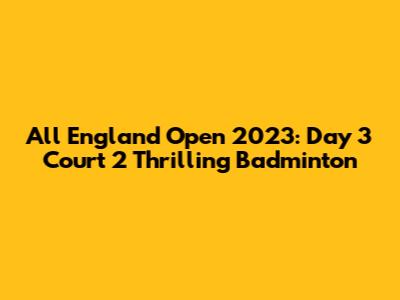 All England Open 2023: Day 3 Court 2 Thrilling Badminton