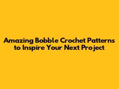 Amazing Bobble Crochet Patterns to Inspire Your Next Project