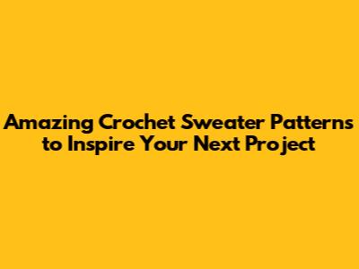 Amazing Crochet Sweater Patterns to Inspire Your Next Project