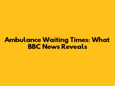 Ambulance Waiting Times: What BBC News Reveals