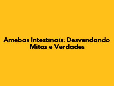 Amebas Intestinais: Desvendando Mitos e Verdades