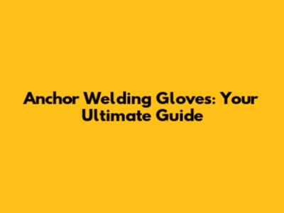 Anchor Welding Gloves: Your Ultimate Guide