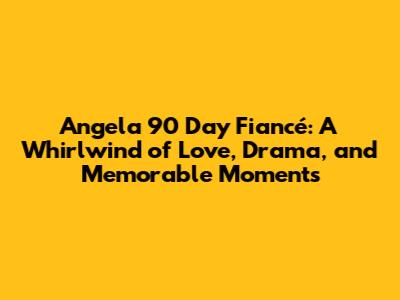 Angela 90 Day Fiancé: A Whirlwind of Love, Drama, and Memorable Moments