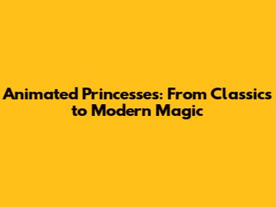 Animated Princesses: From Classics to Modern Magic