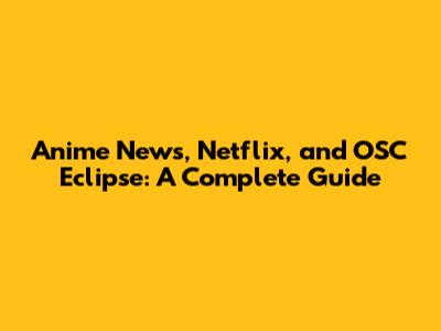 Anime News, Netflix, and OSC Eclipse: A Complete Guide