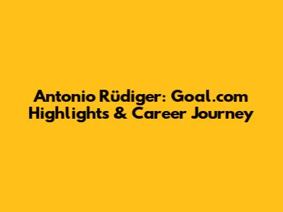 Antonio Rüdiger: Goal.com Highlights & Career Journey