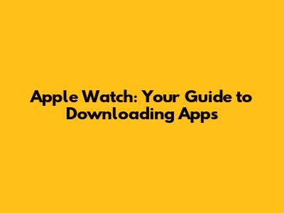 Apple Watch: Your Guide to Downloading Apps