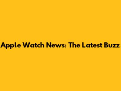 Apple Watch News: The Latest Buzz
