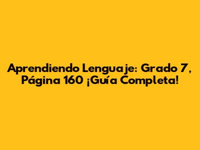 Aprendiendo Lenguaje: Grado 7, Página 160 ¡Guía Completa!