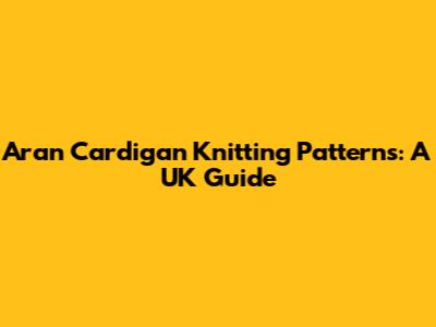 Aran Cardigan Knitting Patterns: A UK Guide