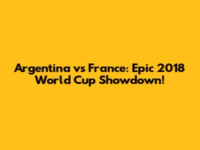 Argentina vs France: Epic 2018 World Cup Showdown!