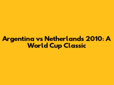 Argentina vs Netherlands 2010: A World Cup Classic