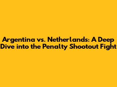 Argentina vs. Netherlands: A Deep Dive into the Penalty Shootout Fight
