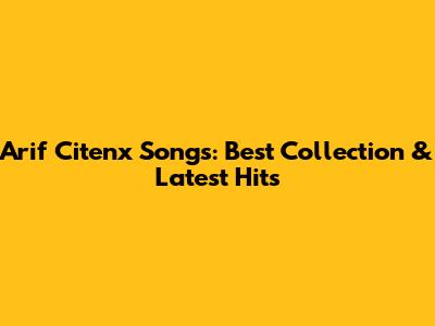 Arif Citenx Songs: Best Collection & Latest Hits