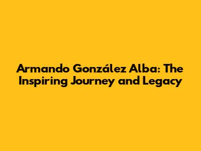 Armando González Alba: The Inspiring Journey and Legacy