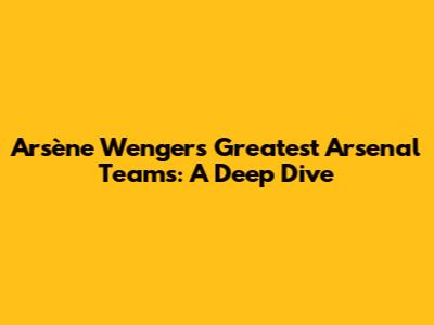 Arsène Wenger's Greatest Arsenal Teams: A Deep Dive