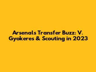 Arsenal's Transfer Buzz: V. Gyokeres & Scouting in 2023