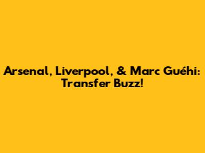 Arsenal, Liverpool, & Marc Guéhi: Transfer Buzz!