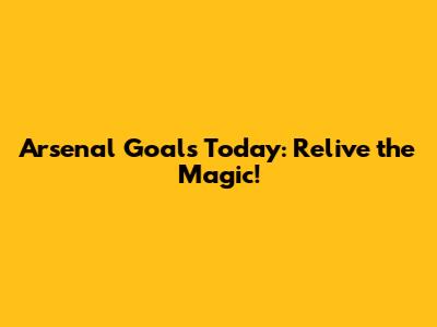 Arsenal Goals Today: Relive the Magic!
