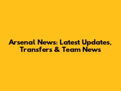 Arsenal News: Latest Updates, Transfers & Team News