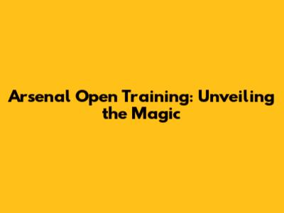 Arsenal Open Training: Unveiling the Magic